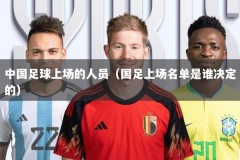 中国足球上场的人员（国足上场名单是谁决定的）