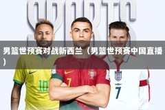 男篮世预赛对战新西兰（男篮世预赛中国直播）