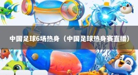 中国足球6场热身（中国足球热身赛直播）