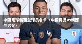 中国足球新西兰球员名单（中国男足vs新西兰男足）