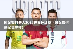 国足如何进入2026世界杯比赛（国足如何进军世界杯）