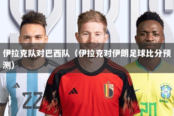 伊拉克队对巴西队(伊拉克对伊朗足球比分预测)