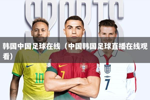 韩国中国足球在线(中国韩国足球直播在线观看)