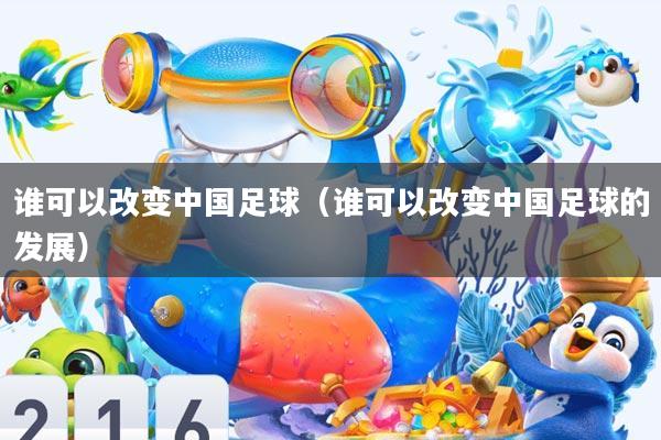 谁可以改变中国足球(谁可以改变中国足球的发展)